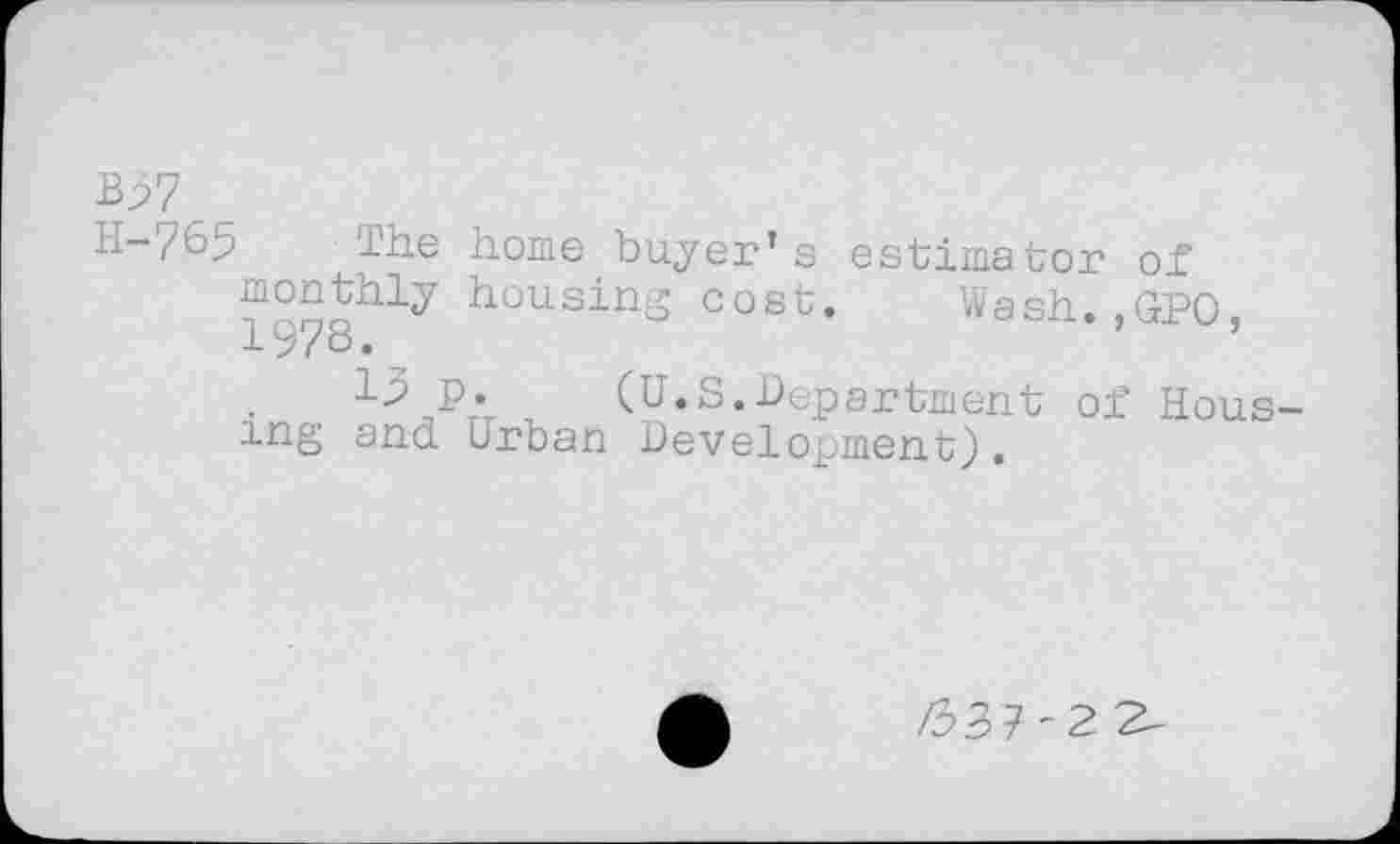 ﻿B37
L1-/65 The home buyer’s estimator of monthly housing cost. Wash..GPO 1978.	,
P; (U.S.Department of Housing and Urban Development).